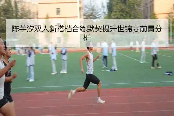 陈芋汐双人新搭档合练默契提升世锦赛前景分析